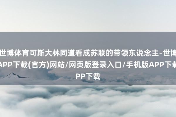 世博体育可斯大林同道看成苏联的带领东说念主-世博APP下载(官方)网站/网页版登录入口/手机版APP下载