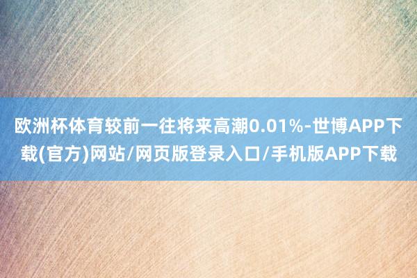 欧洲杯体育较前一往将来高潮0.01%-世博APP下载(官方)网站/网页版登录入口/手机版APP下载