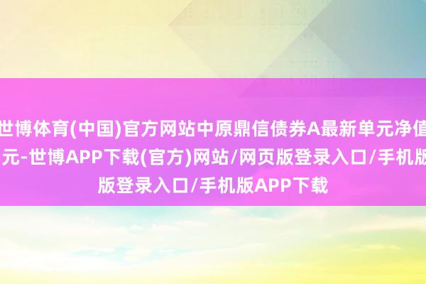 世博体育(中国)官方网站中原鼎信债券A最新单元净值为1.0377元-世博APP下载(官方)网站/网页版登录入口/手机版APP下载