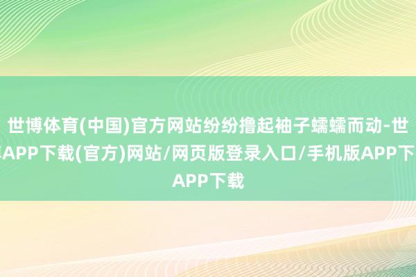 世博体育(中国)官方网站纷纷撸起袖子蠕蠕而动-世博APP下载(官方)网站/网页版登录入口/手机版APP下载