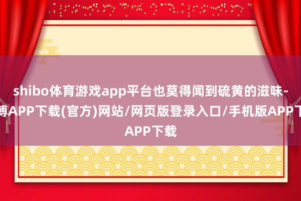 shibo体育游戏app平台也莫得闻到硫黄的滋味-世博APP下载(官方)网站/网页版登录入口/手机版APP下载