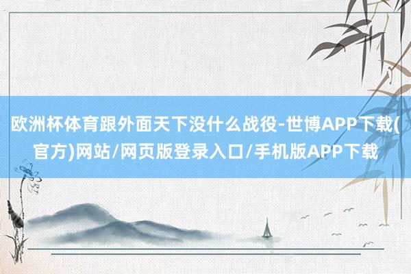 欧洲杯体育跟外面天下没什么战役-世博APP下载(官方)网站/网页版登录入口/手机版APP下载