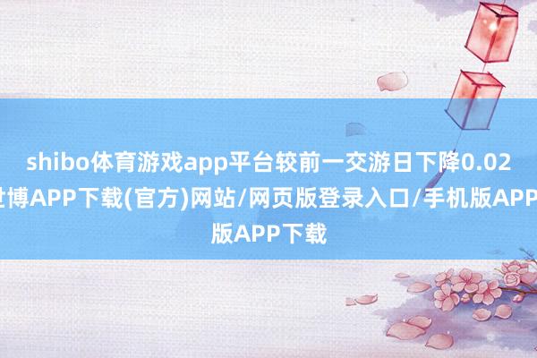 shibo体育游戏app平台较前一交游日下降0.02%-世博APP下载(官方)网站/网页版登录入口/手机版APP下载