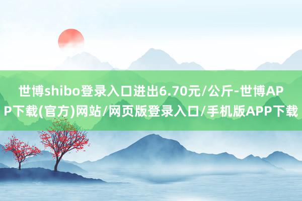 世博shibo登录入口进出6.70元/公斤-世博APP下载(官方)网站/网页版登录入口/手机版APP下载