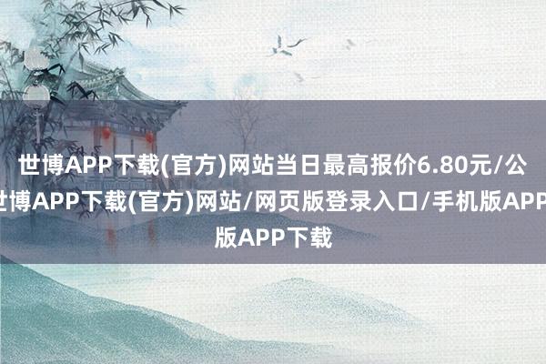 世博APP下载(官方)网站当日最高报价6.80元/公斤-世博APP下载(官方)网站/网页版登录入口/手机版APP下载