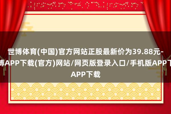 世博体育(中国)官方网站正股最新价为39.88元-世博APP下载(官方)网站/网页版登录入口/手机版APP下载