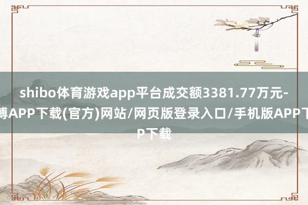 shibo体育游戏app平台成交额3381.77万元-世博APP下载(官方)网站/网页版登录入口/手机版APP下载