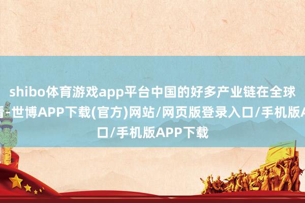 shibo体育游戏app平台中国的好多产业链在全球范围来看-世博APP下载(官方)网站/网页版登录入口/手机版APP下载