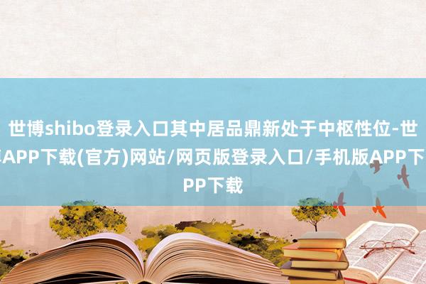 世博shibo登录入口其中居品鼎新处于中枢性位-世博APP下载(官方)网站/网页版登录入口/手机版APP下载