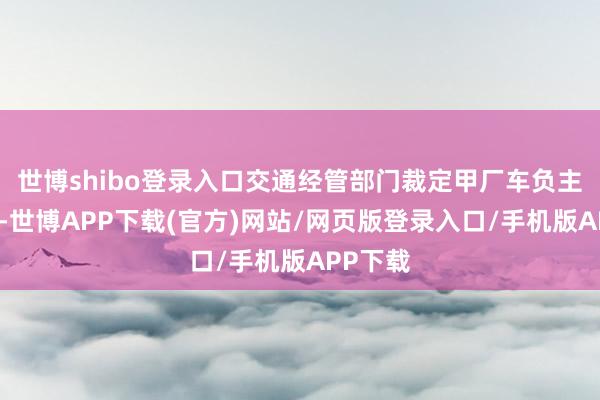 世博shibo登录入口交通经管部门裁定甲厂车负主要包袱-世博APP下载(官方)网站/网页版登录入口/手机版APP下载