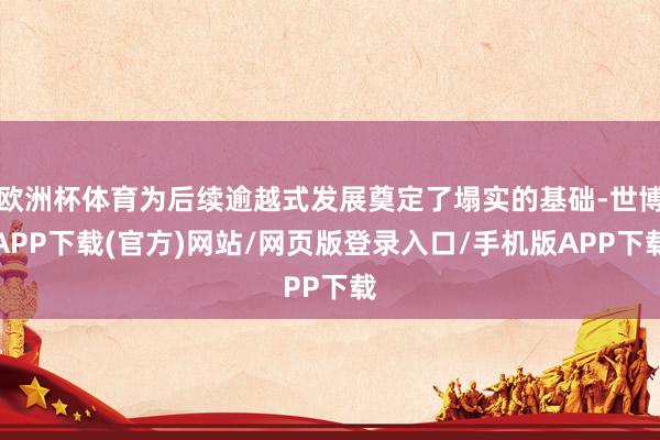 欧洲杯体育为后续逾越式发展奠定了塌实的基础-世博APP下载(官方)网站/网页版登录入口/手机版APP下载