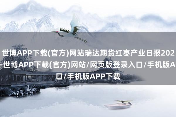 世博APP下载(官方)网站瑞达期货红枣产业日报20241212-世博APP下载(官方)网站/网页版登录入口/手机版APP下载