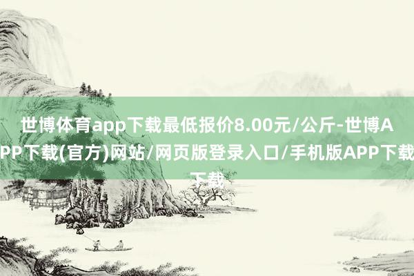 世博体育app下载最低报价8.00元/公斤-世博APP下载(官方)网站/网页版登录入口/手机版APP下载