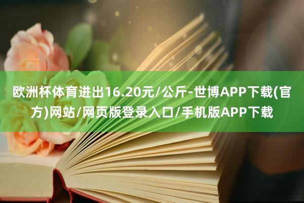 欧洲杯体育进出16.20元/公斤-世博APP下载(官方)网站/网页版登录入口/手机版APP下载