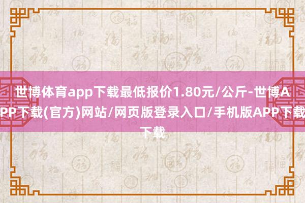 世博体育app下载最低报价1.80元/公斤-世博APP下载(官方)网站/网页版登录入口/手机版APP下载