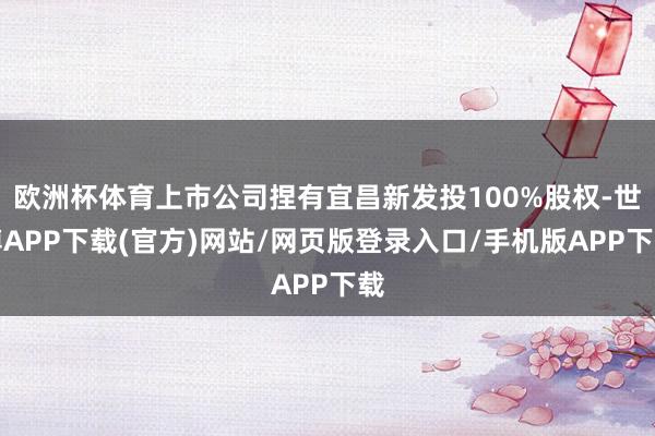 欧洲杯体育上市公司捏有宜昌新发投100%股权-世博APP下载(官方)网站/网页版登录入口/手机版APP下载