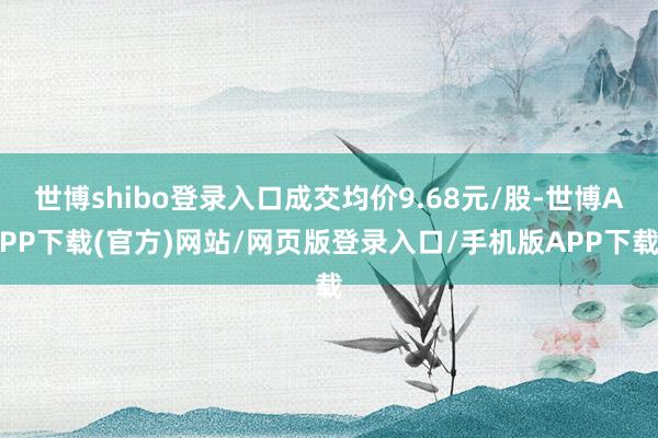 世博shibo登录入口成交均价9.68元/股-世博APP下载(官方)网站/网页版登录入口/手机版APP下载