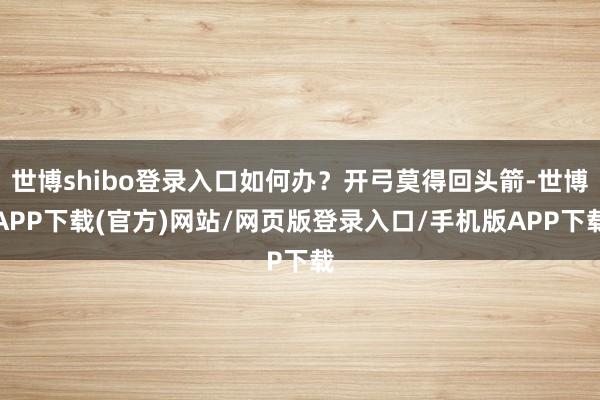 世博shibo登录入口如何办？开弓莫得回头箭-世博APP下载(官方)网站/网页版登录入口/手机版APP下载