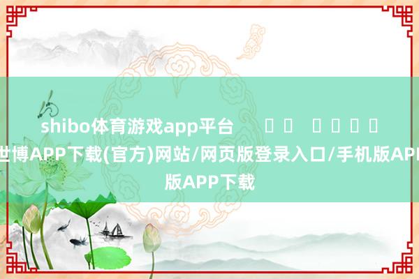 shibo体育游戏app平台      		  					  -世博APP下载(官方)网站/网页版登录入口/手机版APP下载