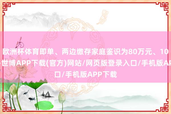 欧洲杯体育即单、两边缴存家庭鉴识为80万元、100万元-世博APP下载(官方)网站/网页版登录入口/手机版APP下载