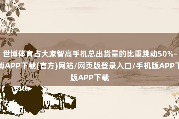 世博体育占大家智高手机总出货量的比重跳动50%-世博APP下载(官方)网站/网页版登录入口/手机版APP下载