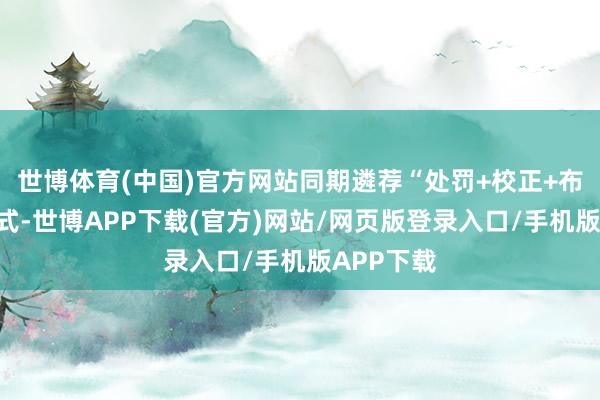 世博体育(中国)官方网站同期遴荐“处罚+校正+布道”的形式-世博APP下载(官方)网站/网页版登录入口/手机版APP下载