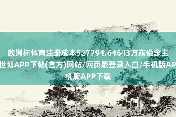 欧洲杯体育注册成本527794.64643万东说念主民币-世博APP下载(官方)网站/网页版登录入口/手机版APP下载