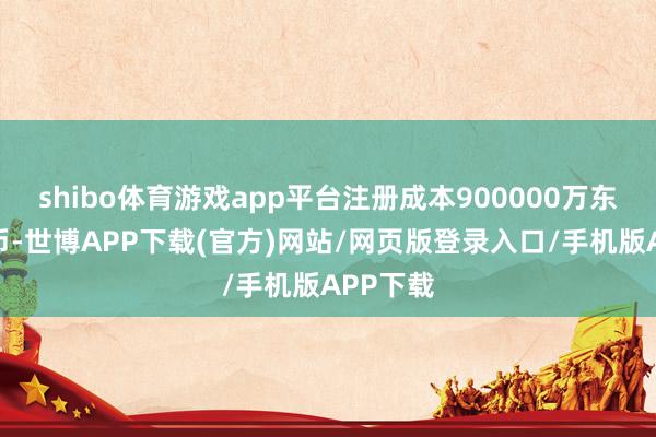 shibo体育游戏app平台注册成本900000万东谈主民币-世博APP下载(官方)网站/网页版登录入口/手机版APP下载