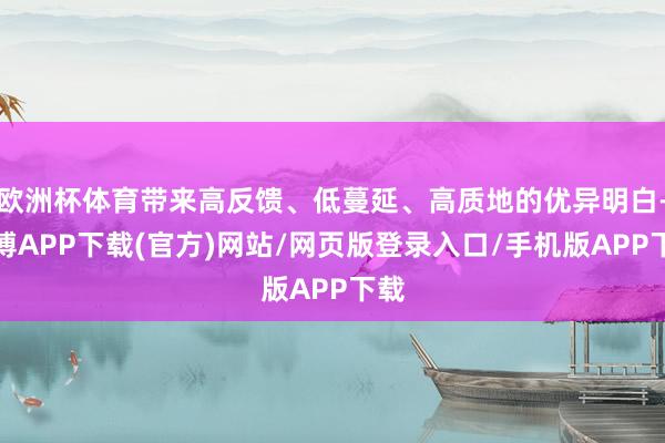 欧洲杯体育带来高反馈、低蔓延、高质地的优异明白-世博APP下载(官方)网站/网页版登录入口/手机版APP下载