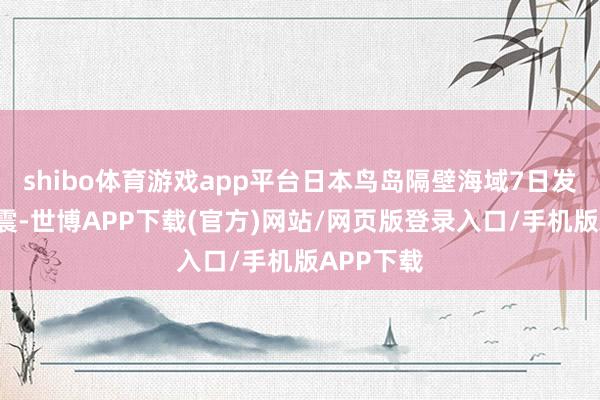 shibo体育游戏app平台日本鸟岛隔壁海域7日发生6级地震-世博APP下载(官方)网站/网页版登录入口/手机版APP下载