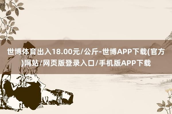 世博体育出入18.00元/公斤-世博APP下载(官方)网站/网页版登录入口/手机版APP下载