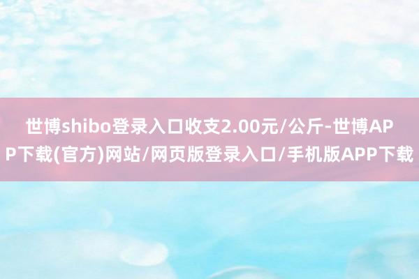 世博shibo登录入口收支2.00元/公斤-世博APP下载(官方)网站/网页版登录入口/手机版APP下载