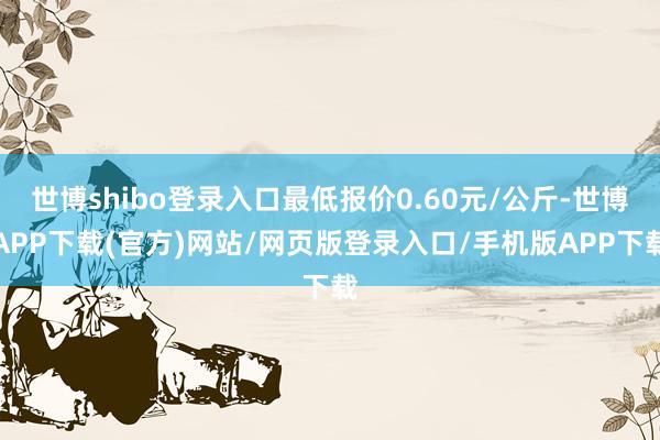 世博shibo登录入口最低报价0.60元/公斤-世博APP下载(官方)网站/网页版登录入口/手机版APP下载