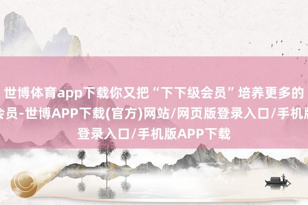 世博体育app下载你又把“下下级会员”培养更多的下下下级会员-世博APP下载(官方)网站/网页版登录入口/手机版APP下载