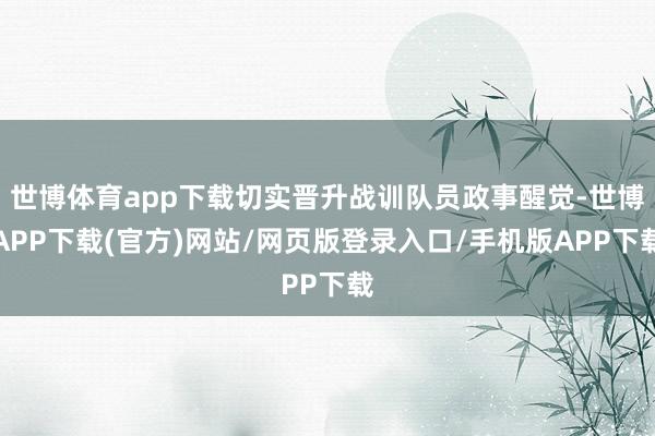 世博体育app下载切实晋升战训队员政事醒觉-世博APP下载(官方)网站/网页版登录入口/手机版APP下载