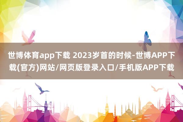 世博体育app下载 2023岁首的时候-世博APP下载(官方)网站/网页版登录入口/手机版APP下载