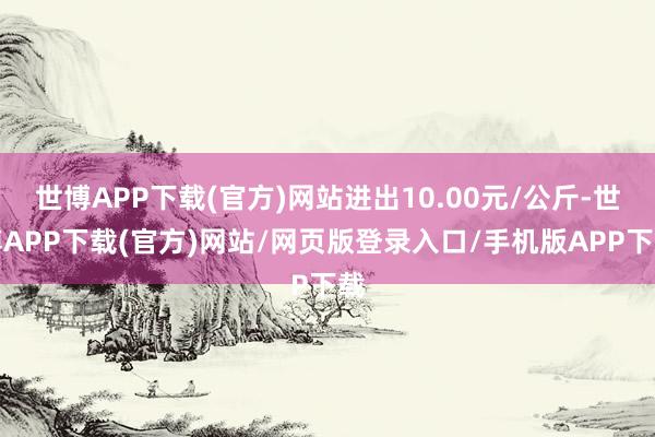 世博APP下载(官方)网站进出10.00元/公斤-世博APP下载(官方)网站/网页版登录入口/手机版APP下载