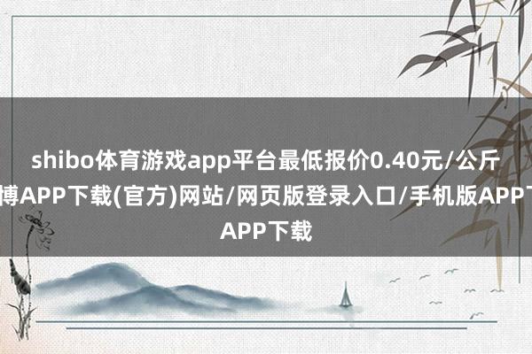 shibo体育游戏app平台最低报价0.40元/公斤-世博APP下载(官方)网站/网页版登录入口/手机版APP下载