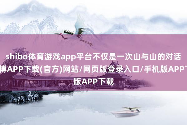 shibo体育游戏app平台不仅是一次山与山的对话-世博APP下载(官方)网站/网页版登录入口/手机版APP下载