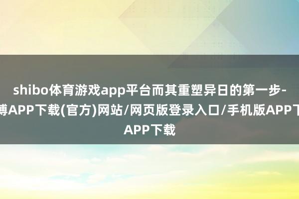 shibo体育游戏app平台而其重塑异日的第一步-世博APP下载(官方)网站/网页版登录入口/手机版APP下载