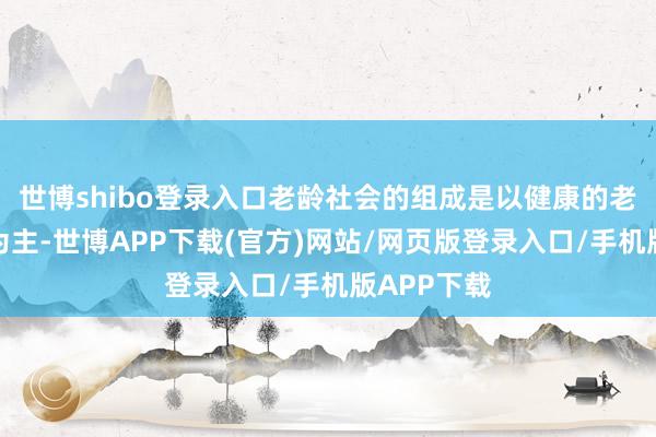 世博shibo登录入口老龄社会的组成是以健康的老年东谈主为主-世博APP下载(官方)网站/网页版登录入口/手机版APP下载