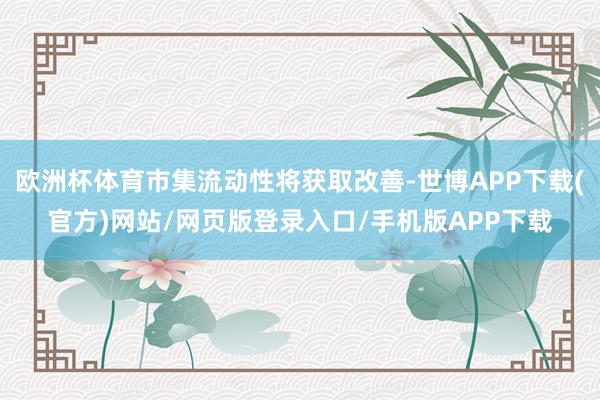 欧洲杯体育市集流动性将获取改善-世博APP下载(官方)网站/网页版登录入口/手机版APP下载