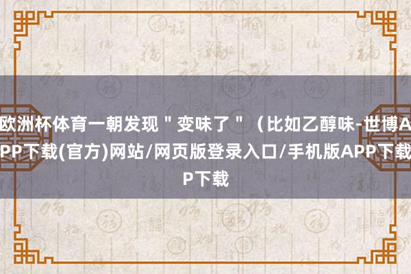 欧洲杯体育一朝发现＂变味了＂（比如乙醇味-世博APP下载(官方)网站/网页版登录入口/手机版APP下载