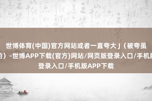 世博体育(中国)官方网站或者一直夸大 J（被夸虽然是快乐的）-世博APP下载(官方)网站/网页版登录入口/手机版APP下载