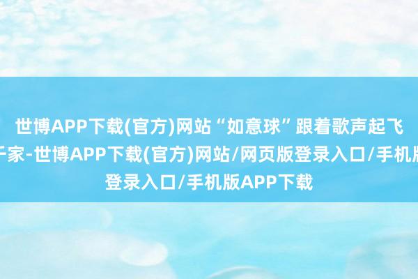 世博APP下载(官方)网站“如意球”跟着歌声起飞飞往万户千家-世博APP下载(官方)网站/网页版登录入口/手机版APP下载