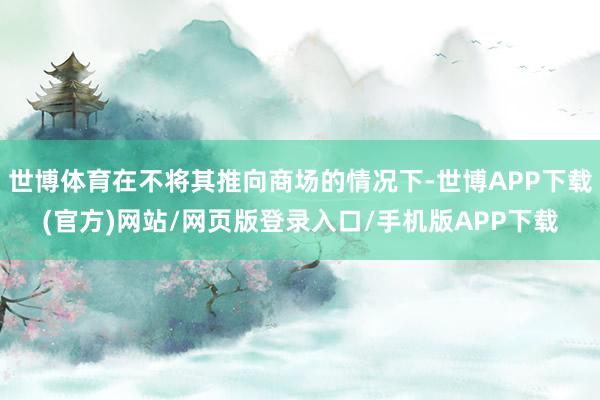 世博体育在不将其推向商场的情况下-世博APP下载(官方)网站/网页版登录入口/手机版APP下载