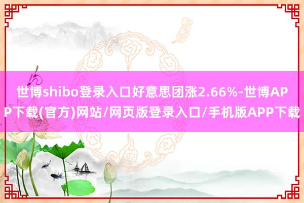 世博shibo登录入口好意思团涨2.66%-世博APP下载(官方)网站/网页版登录入口/手机版APP下载