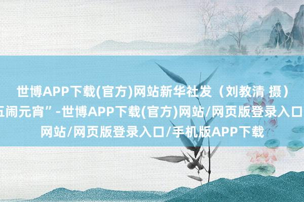 世博APP下载(官方)网站新华社发（刘教清 摄）俗语说“正月十五闹元宵”-世博APP下载(官方)网站/网页版登录入口/手机版APP下载