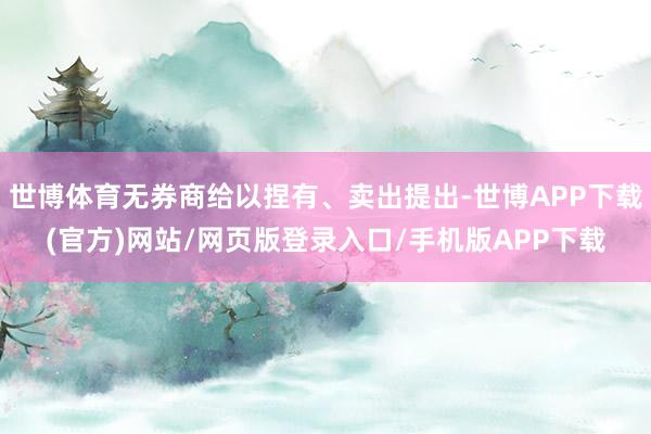 世博体育无券商给以捏有、卖出提出-世博APP下载(官方)网站/网页版登录入口/手机版APP下载