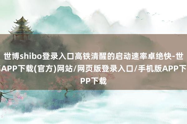 世博shibo登录入口高铁清醒的启动速率卓绝快-世博APP下载(官方)网站/网页版登录入口/手机版APP下载